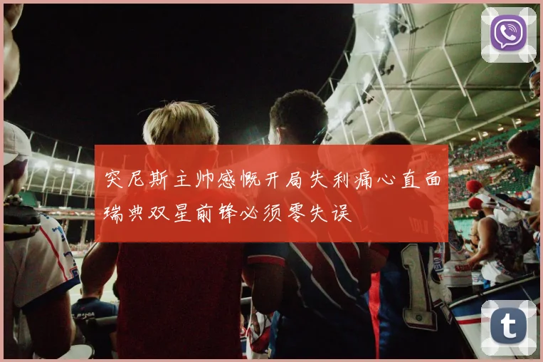 突尼斯主帅感慨开局失利痛心直面瑞典双星前锋必须零失误