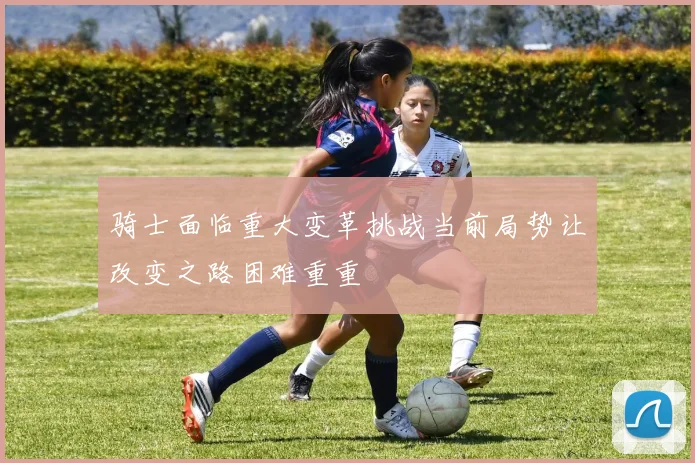 骑士面临重大变革挑战当前局势让改变之路困难重重