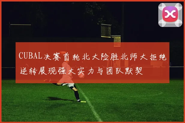 CUBAL决赛首轮北大险胜北师大拒绝逆转展现强大实力与团队默契