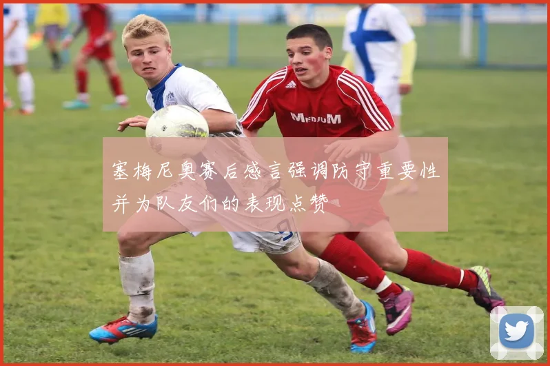 塞梅尼奥赛后感言强调防守重要性并为队友们的表现点赞
