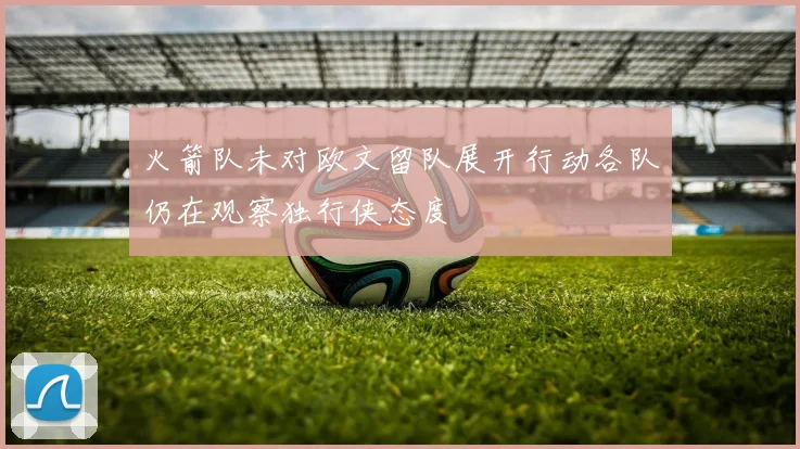 火箭队未对欧文留队展开行动各队仍在观察独行侠态度