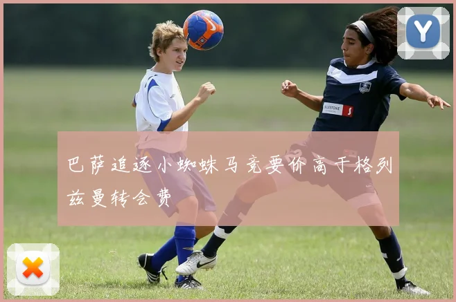 巴萨追逐小蜘蛛马竞要价高于格列兹曼转会费