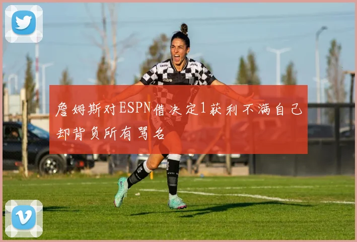 詹姆斯对ESPN借决定1获利不满自己却背负所有骂名