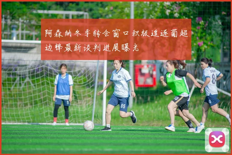 阿森纳冬季转会窗口积极追逐葡超边锋最新谈判进展曝光