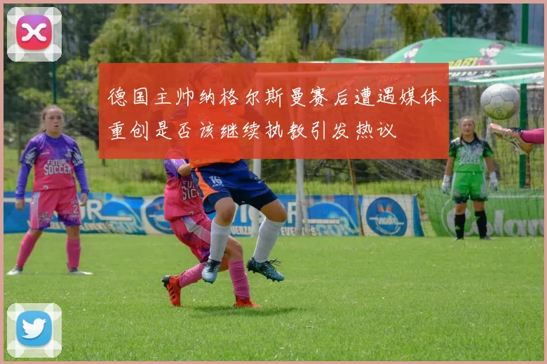 德国主帅纳格尔斯曼赛后遭遇媒体重创是否该继续执教引发热议