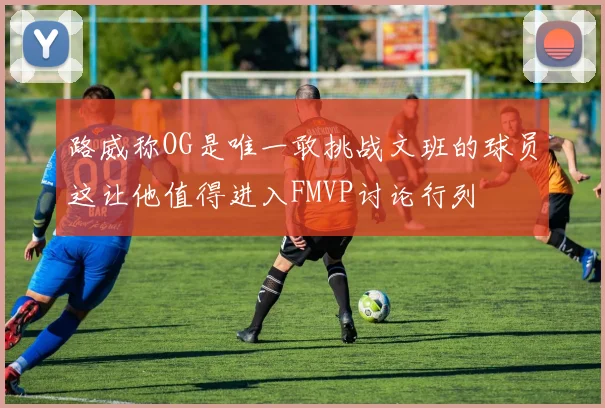 路威称OG是唯一敢挑战文班的球员这让他值得进入FMVP讨论行列