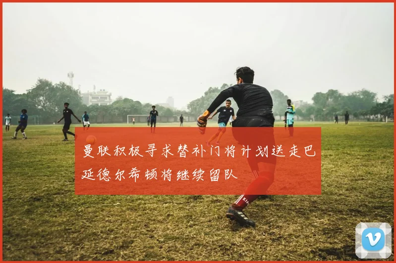 曼联积极寻求替补门将计划送走巴延德尔希顿将继续留队